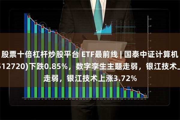 股票十倍杠杆炒股平台 ETF最前线 | 国泰中证计算机主题ETF(512720)下跌0.85%，数字孪生主题走弱，银江技术上涨3.72%