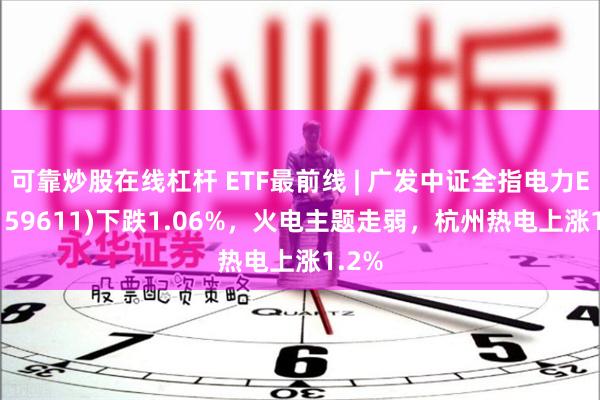 可靠炒股在线杠杆 ETF最前线 | 广发中证全指电力ETF(159611)下跌1.06%，火电主题走弱，杭州热电上涨1.2%