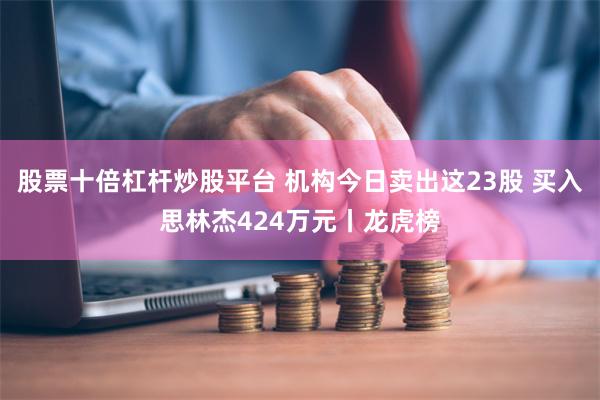 股票十倍杠杆炒股平台 机构今日卖出这23股 买入思林杰424万元丨龙虎榜