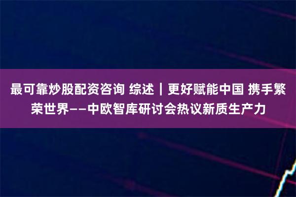 最可靠炒股配资咨询 综述｜更好赋能中国 携手繁荣世界——中欧智库研讨会热议新质生产力