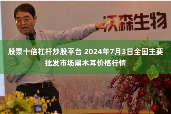 股票十倍杠杆炒股平台 2024年7月3日全国主要批发市场黑木耳价格行情