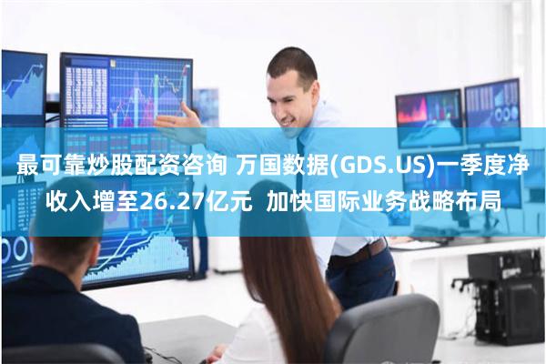 最可靠炒股配资咨询 万国数据(GDS.US)一季度净收入增至26.27亿元  加快国际业务战略布局