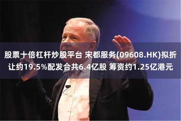 股票十倍杠杆炒股平台 宋都服务(09608.HK)拟折让约19.5%配发合共6.4亿股 筹资约1.25亿港元