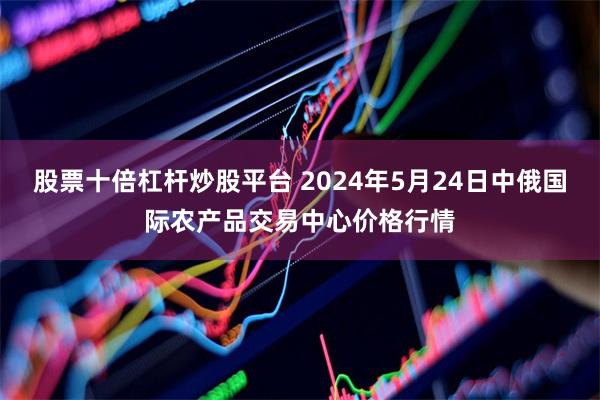 股票十倍杠杆炒股平台 2024年5月24日中俄国际农产品交易中心价格行情