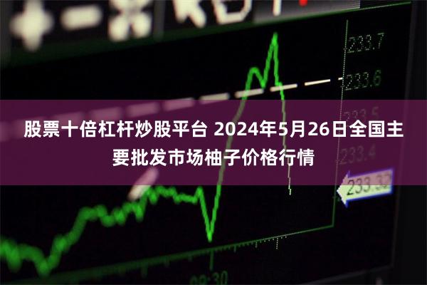 股票十倍杠杆炒股平台 2024年5月26日全国主要批发市场柚子价格行情