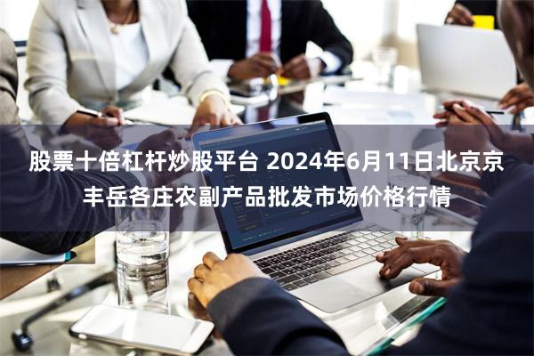 股票十倍杠杆炒股平台 2024年6月11日北京京丰岳各庄农副产品批发市场价格行情