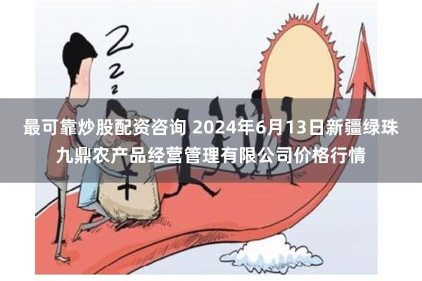 最可靠炒股配资咨询 2024年6月13日新疆绿珠九鼎农产品经营管理有限公司价格行情