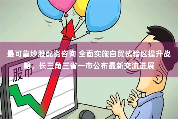 最可靠炒股配资咨询 全面实施自贸试验区提升战略，长三角三省一市公布最新交流进展