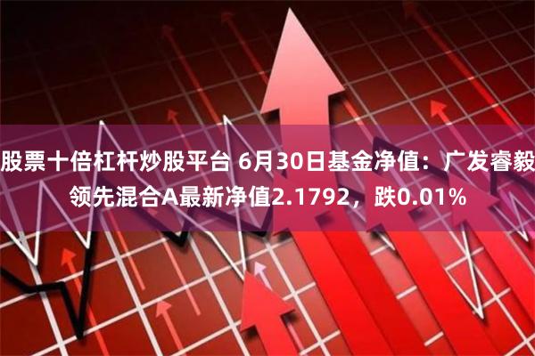 股票十倍杠杆炒股平台 6月30日基金净值：广发睿毅领先混合A最新净值2.1792，跌0.01%