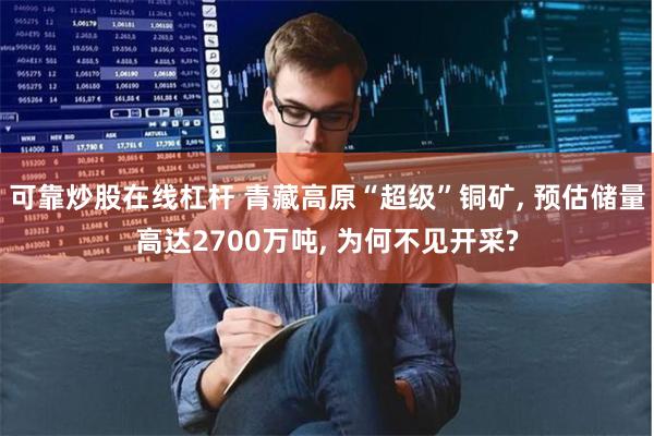 可靠炒股在线杠杆 青藏高原“超级”铜矿, 预估储量高达2700万吨, 为何不见开采?