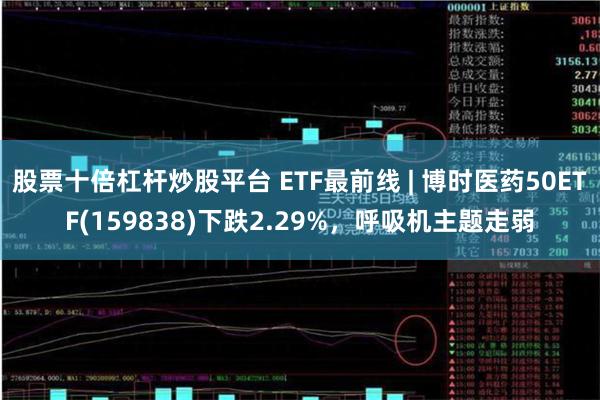 股票十倍杠杆炒股平台 ETF最前线 | 博时医药50ETF(159838)下跌2.29%，呼吸机主题走弱