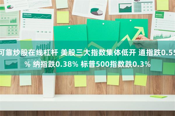 可靠炒股在线杠杆 美股三大指数集体低开 道指跌0.55% 纳指跌0.38% 标普500指数跌0.3%