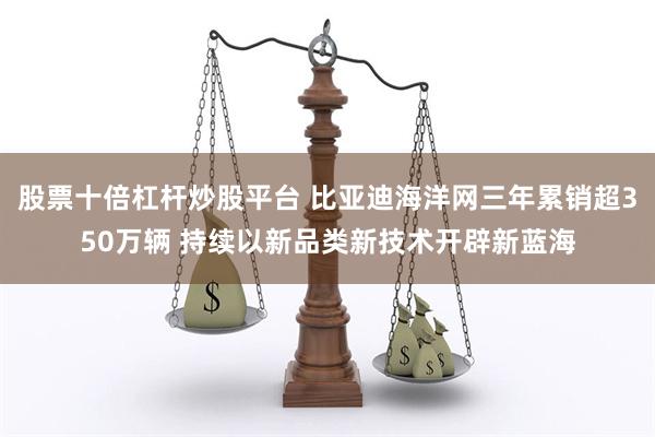 股票十倍杠杆炒股平台 比亚迪海洋网三年累销超350万辆 持续以新品类新技术开辟新蓝海