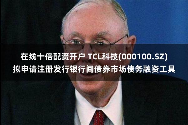 在线十倍配资开户 TCL科技(000100.SZ)拟申请注册发行银行间债券市场债务融资工具