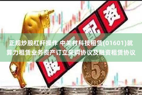 正规炒股杠杆操作 中关村科技租赁(01601)就算力租赁业务资产订立采购协议及融资租赁协议