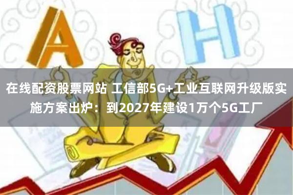在线配资股票网站 工信部5G+工业互联网升级版实施方案出炉：到2027年建设1万个5G工厂