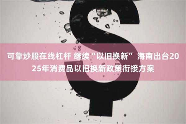 可靠炒股在线杠杆 继续“以旧换新” 海南出台2025年消费品以旧换新政策衔接方案