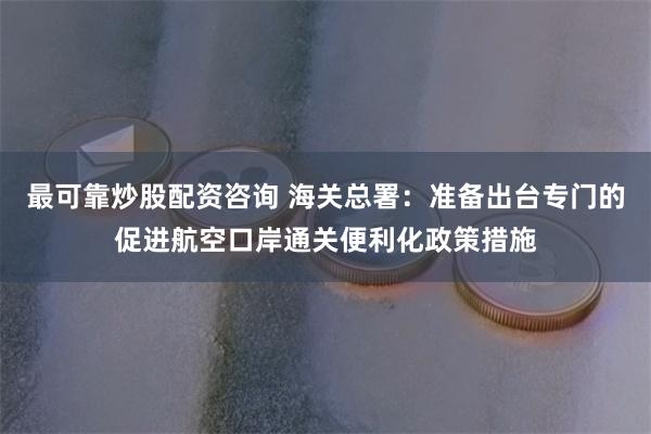 最可靠炒股配资咨询 海关总署：准备出台专门的促进航空口岸通关便利化政策措施