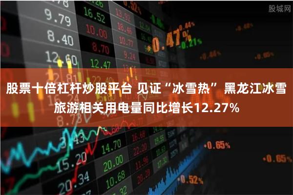 股票十倍杠杆炒股平台 见证“冰雪热” 黑龙江冰雪旅游相关用电量同比增长12.27%