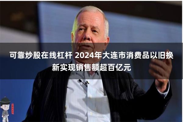 可靠炒股在线杠杆 2024年大连市消费品以旧换新实现销售额超百亿元