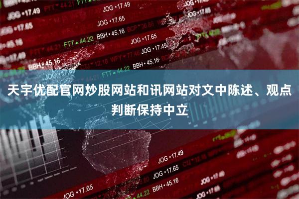 天宇优配官网炒股网站和讯网站对文中陈述、观点判断保持中立