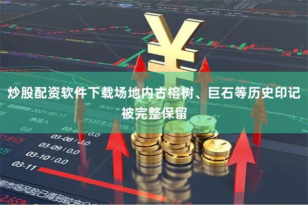 炒股配资软件下载场地内古榕树、巨石等历史印记被完整保留