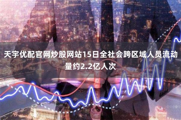 天宇优配官网炒股网站15日全社会跨区域人员流动量约2.2亿人次