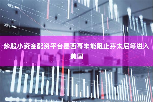 炒股小资金配资平台墨西哥未能阻止芬太尼等进入美国