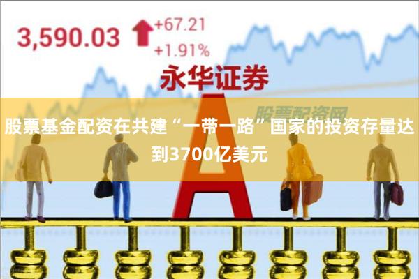 股票基金配资在共建“一带一路”国家的投资存量达到3700亿美元