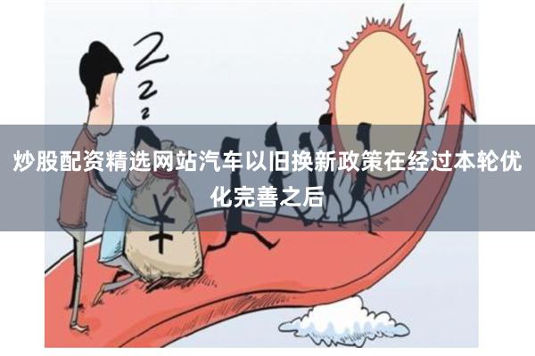 炒股配资精选网站汽车以旧换新政策在经过本轮优化完善之后