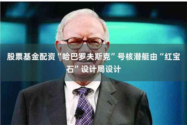 股票基金配资“哈巴罗夫斯克”号核潜艇由“红宝石”设计局设计