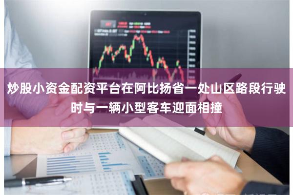 炒股小资金配资平台在阿比扬省一处山区路段行驶时与一辆小型客车迎面相撞