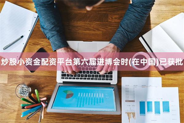炒股小资金配资平台第六届进博会时(在中国)已获批